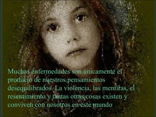 Muchas enfermedades son únicamente el producto de nuestros pensamientos desequilibrados. La violencia, las mentiras, el resentimiento y tantas otras cosas existen y conviven con nosotros en este mundo 
