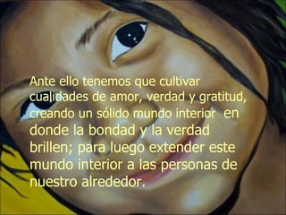 Ante ello tenemos que cultivar cualidades de amor, verdad y gratitud, creando un sólido mundo interior  en donde la bondad y la verdad brillen; para luego extender este mundo interior a las personas de nuestro alrededor. 