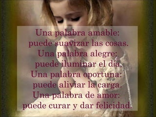 Una palabra amable: puede suavizar las cosas. Una palabra alegre: puede iluminar el d í a. Una palabra oportuna:  puede aliviar la carga. Una palabra de amor:  puede curar y dar felicidad. 