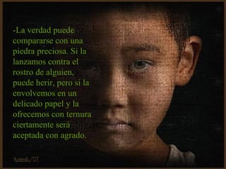 -La verdad puede
compararse con una
piedra preciosa. Si la
lanzamos contra el
rostro de alguien,
puede herir, pero si la
envolvemos en un
delicado papel y la
ofrecemos con ternura
ciertamente será
aceptada con agrado.
 