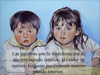 Las palabras son la manifestación de
nuestro mundo interior, al cuidar de
nuestro lenguaje purificamos nuestro
           mundo interior.
 