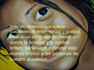 Ante ello tenemos que cultivar
cualidades de amor, verdad y gratitud,
creando un sólido mundo interior en
donde la bondad y la verdad
brillen; para luego extender este
mundo interior a las personas de
nuestro alrededor.
 