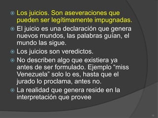  Los juicios. Son aseveraciones que
pueden ser legítimamente impugnadas.
 El juicio es una declaración que genera
nuevos mundos, las palabras guían, el
mundo las sigue.
 Los juicios son veredictos.
 No describen algo que existiera ya
antes de ser formulado. Ejemplo “miss
Venezuela” solo lo es, hasta que el
jurado lo proclama, antes no.
 La realidad que genera reside en la
interpretación que provee
13
 