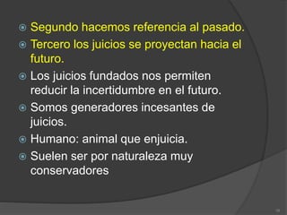  Segundo hacemos referencia al pasado.
 Tercero los juicios se proyectan hacia el
futuro.
 Los juicios fundados nos permiten
reducir la incertidumbre en el futuro.
 Somos generadores incesantes de
juicios.
 Humano: animal que enjuicia.
 Suelen ser por naturaleza muy
conservadores
16
 