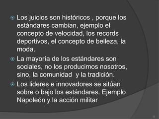  Los juicios son históricos , porque los
estándares cambian, ejemplo el
concepto de velocidad, los records
deportivos, el concepto de belleza, la
moda.
 La mayoría de los estándares son
sociales, no los producimos nosotros,
sino, la comunidad y la tradición.
 Los lideres e innovadores se sitúan
sobre o bajo los estándares. Ejemplo
Napoleón y la acción militar
22
 