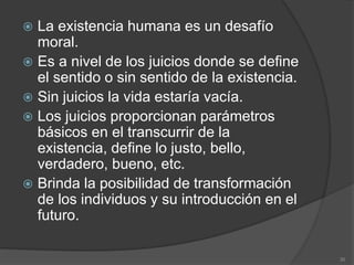  La existencia humana es un desafío
moral.
 Es a nivel de los juicios donde se define
el sentido o sin sentido de la existencia.
 Sin juicios la vida estaría vacía.
 Los juicios proporcionan parámetros
básicos en el transcurrir de la
existencia, define lo justo, bello,
verdadero, bueno, etc.
 Brinda la posibilidad de transformación
de los individuos y su introducción en el
futuro.
30
 