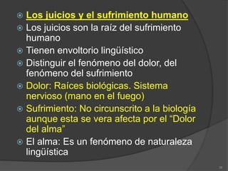  Los juicios y el sufrimiento humano
 Los juicios son la raíz del sufrimiento
humano
 Tienen envoltorio lingüístico
 Distinguir el fenómeno del dolor, del
fenómeno del sufrimiento
 Dolor: Raíces biológicas. Sistema
nervioso (mano en el fuego)
 Sufrimiento: No circunscrito a la biología
aunque esta se vera afecta por el “Dolor
del alma”
 El alma: Es un fenómeno de naturaleza
lingüística
38
 