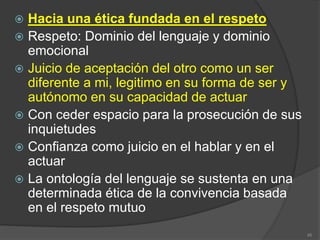  Hacia una ética fundada en el respeto
 Respeto: Dominio del lenguaje y dominio
emocional
 Juicio de aceptación del otro como un ser
diferente a mi, legitimo en su forma de ser y
autónomo en su capacidad de actuar
 Con ceder espacio para la prosecución de sus
inquietudes
 Confianza como juicio en el hablar y en el
actuar
 La ontología del lenguaje se sustenta en una
determinada ética de la convivencia basada
en el respeto mutuo
45
 