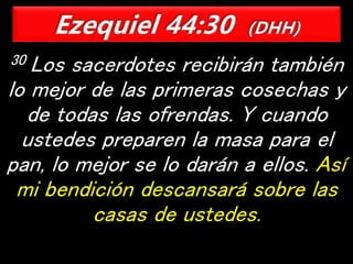 30 Los sacerdotes recibirán también
lo mejor de las primeras cosechas y
de todas las ofrendas. Y cuando
ustedes preparen la masa para el
pan, lo mejor se lo darán a ellos. Así
mi bendición descansará sobre las
casas de ustedes.
 