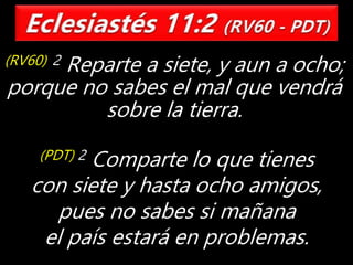 (RV60) 2 Reparte a siete, y aun a ocho;
porque no sabes el mal que vendrá
sobre la tierra.
(PDT) 2 Comparte lo que tienes
con siete y hasta ocho amigos,
pues no sabes si mañana
el país estará en problemas.
 