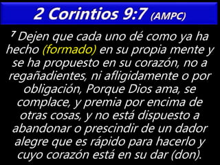 7 Dejen que cada uno dé como ya ha
hecho (formado) en su propia mente y
se ha propuesto en su corazón, no a
regañadientes, ni afligidamente o por
obligación, Porque Dios ama, se
complace, y premia por encima de
otras cosas, y no está dispuesto a
abandonar o prescindir de un dador
alegre que es rápido para hacerlo y
cuyo corazón está en su dar (don).
 