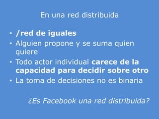 En unared distribuida/red de igualesAlguien propone y se suma quien quiere Todo actor individual carece de la capacidad para decidir sobre otro La toma de decisiones no es binaria¿Es Facebook una red distribuida?