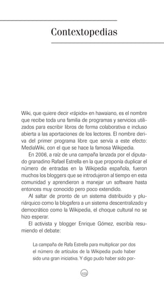 Contextopedias




Wiki, que quiere decir «rápido» en hawaiano, es el nombre
que recibe toda una familia de programas y servicios utili-
zados para escribir libros de forma colaborativa e incluso
abierta a las aportaciones de los lectores. El nombre deri-
va del primer programa libre que servía a este efecto:
MediaWiki, con el que se hace la famosa Wikipedia.
    En 2006, a raíz de una campaña lanzada por el diputa-
do granadino Rafael Estrella en la que proponía duplicar el
número de entradas en la Wikipedia española, fueron
muchos los bloggers que se introdujeron al tiempo en esta
comunidad y aprendieron a manejar un software hasta
entonces muy conocido pero poco extendido.
    Al saltar de pronto de un sistema distribuido y plu-
riárquico como la blogsfera a un sistema descentralizado y
democrático como la Wikipedia, el choque cultural no se
hizo esperar.
    El activista y blogger Enrique Gómez, escribía resu-
miendo el debate:

     La campaña de Rafa Estrella para multiplicar por dos
     el número de artículos de la Wikipedia pudo haber
     sido una gran iniciativa. Y digo pudo haber sido por-

                              103
 