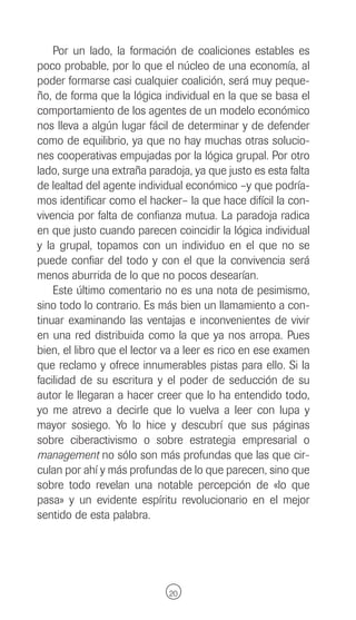 Por un lado, la formación de coaliciones estables es
poco probable, por lo que el núcleo de una economía, al
poder formarse casi cualquier coalición, será muy peque-
ño, de forma que la lógica individual en la que se basa el
comportamiento de los agentes de un modelo económico
nos lleva a algún lugar fácil de determinar y de defender
como de equilibrio, ya que no hay muchas otras solucio-
nes cooperativas empujadas por la lógica grupal. Por otro
lado, surge una extraña paradoja, ya que justo es esta falta
de lealtad del agente individual económico –y que podría-
mos identificar como el hacker– la que hace difícil la con-
vivencia por falta de confianza mutua. La paradoja radica
en que justo cuando parecen coincidir la lógica individual
y la grupal, topamos con un individuo en el que no se
puede confiar del todo y con el que la convivencia será
menos aburrida de lo que no pocos desearían.
    Este último comentario no es una nota de pesimismo,
sino todo lo contrario. Es más bien un llamamiento a con-
tinuar examinando las ventajas e inconvenientes de vivir
en una red distribuida como la que ya nos arropa. Pues
bien, el libro que el lector va a leer es rico en ese examen
que reclamo y ofrece innumerables pistas para ello. Si la
facilidad de su escritura y el poder de seducción de su
autor le llegaran a hacer creer que lo ha entendido todo,
yo me atrevo a decirle que lo vuelva a leer con lupa y
mayor sosiego. Yo lo hice y descubrí que sus páginas
sobre ciberactivismo o sobre estrategia empresarial o
management no sólo son más profundas que las que cir-
culan por ahí y más profundas de lo que parecen, sino que
sobre todo revelan una notable percepción de «lo que
pasa» y un evidente espíritu revolucionario en el mejor
sentido de esta palabra.




                             20
 