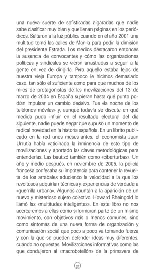 una nueva suerte de sofisticadas algaradas que nadie
sabe clasificar muy bien y que llenan páginas en los perió-
dicos. Saltaron a la luz pública cuando en el año 2001 una
multitud tomó las calles de Manila para pedir la dimisión
del presidente Estrada. Los medios destacaron entonces
la ausencia de convocantes y cómo las organizaciones
políticas y sindicales se vieron arrastradas a seguir a la
gente en vez de dirigirla. Pero aquello estaba lejos de
nuestra vieja Europa y tampoco le hicimos demasiado
caso, tan sólo el suficiente como para que muchos de los
miles de protagonistas de las movilizaciones del 13 de
marzo de 2004 en España supieran hasta qué punto po-
dían impulsar un cambio decisivo. Fue «la noche de los
teléfonos móviles» y, aunque todavía se discute en qué
medida pudo influir en el resultado electoral del día
siguiente, nadie puede negar que supuso un momento de
radical novedad en la historia española. En un librito publi-
cado en la red unos meses antes, el economista Juan
Urrutia había vaticinado la inminencia de este tipo de
movilizaciones y aportado las claves metodológicas para
entenderlas. Las bautizó también como «ciberturbas». Un
año y medio después, en noviembre de 2005, la policía
francesa confesaba su impotencia para contener la revuel-
ta de los arrabales aduciendo la velocidad a la que los
revoltosos adquirían técnicas y experiencias de verdadera
«guerrilla urbana». Algunos apuntan a la aparición de un
nuevo y misterioso sujeto colectivo. Howard Rheingold lo
llamó las «multitudes inteligentes». En este libro no nos
acercaremos a ellas como si formaran parte de un mismo
movimiento, con objetivos más o menos comunes, sino
como síntomas de una nueva forma de organización y
comunicación social que poco a poco va tomando fuerza
y con la que se pueden defender ideas muy diferentes,
cuando no opuestas. Movilizaciones informativas como las
que condujeron al «macrobotellón» de la primavera de

                             24
 