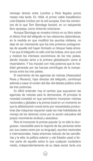 mensaje directo entre Londres y París llegaba pocos
meses más tarde. En 1858, el primer cable trasatlántico
unía Estados Unidos con la red europea. Eran los comien-
zos de lo que Tom Standage bautizó, en un estupendo
libro epopeya, como «Internet victoriana».
    Aunque Standage se muestra irónico en su libro sobre
el efecto final del telégrafo en las relaciones diplomáticas,
en la medida en que modificó los asuntos militares, no
deja de ser interesante que los tres primeros protagonis-
tas de aquella red hayan formado un bloque hasta ahora.
Y es que el telégrafo no sólo unió las bolsas, sino que unió
y mestizó los intereses económicos de los tres países,
dando impulso tanto a la primera globalización como al
imperialismo. Y los impulsó con más potencia que la riva-
lidad generada por las fuerzas centrífugas de la compe-
tencia entre los tres países.
    El nacimiento de las agencias de noticias (Associated
Press y Reuters), hijas directas del telégrafo, contribuyó
además a casar el «orden del día» del debate público entre
las tres potencias.
    Es difícil entender hoy el cambio que supusieron las
agencias de noticias para la democracia. Al principio la
novedad consistió en que permitieron incorporar noticias
nacionales y globales a la prensa local en un momento en
que la alfabetización crecía tanto por necesidades produc-
tivas (las máquinas requerían cada vez más habilidades de
manejo de los obreros) como por la acción educativa del
propio movimiento sindical y asociativo.
    Pero al incorporar la prensa popular (y no sólo la «bur-
guesa», inaccesible para la mayoría de las personas tanto
por sus costes como por su lenguaje), asuntos nacionales
e internacionales, hasta entonces reducto de las cancille-
rías y la elite, la política exterior y «de Estado» pasó a for-
mar parte de aquello sobre lo que cualquier ciudadano
medio, independientemente de su clase social, tenía una

                              30
 