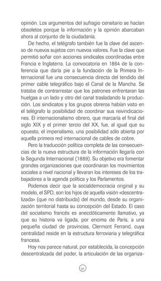 opinión. Los argumentos del sufragio censitario se hacían
obsoletos porque la información y la opinión abarcaban
ahora al conjunto de la ciudadanía.
    De hecho, el telégrafo también fue la clave del ascen-
so de nuevos sujetos con nuevos valores. Fue la clave que
permitió soñar con acciones sindicales coordinadas entre
Francia e Inglaterra. La convocatoria en 1864 de la con-
ferencia que daría pie a la fundación de la Primera In-
ternacional fue una consecuencia directa del tendido del
primer cable telegráfico bajo el Canal de la Mancha. Se
trataba de contrarrestar que los patrones enfrentaran las
huelgas a un lado y otro del canal trasladando la produc-
ción. Los sindicatos y los grupos obreros habían visto en
el telégrafo la posibilidad de coordinar sus reivindicacio-
nes. El internacionalismo obrero, que marcaría el final del
siglo XIX y el primer tercio del XX, fue, al igual que su
opuesto, el imperialismo, una posibilidad sólo abierta por
aquella primera red internacional de cables de cobre.
    Pero la traducción política completa de las consecuen-
cias de la nueva estructura de la información llegaría con
la Segunda Internacional (1889). Su objetivo era fomentar
grandes organizaciones que coordinaran los movimientos
sociales a nivel nacional y llevaran los intereses de los tra-
bajadores a la agenda política y los Parlamentos.
    Podemos decir que la socialdemocracia original y su
modelo, el SPD, son los hijos de aquella visión «descentra-
lizada» (que no distribuida) del mundo, desde su organi-
zación territorial hasta su concepción del Estado. El caso
del socialismo francés es anecdóticamente llamativo, ya
que su historia va ligada, por encima de París, a una
pequeña ciudad de provincias, Clermont Ferrand, cuya
centralidad reside en la estructura ferroviaria y telegráfica
francesa.
    Hoy nos parece natural, por establecida, la concepción
descentralizada del poder, la articulación de las organiza-

                              31
 