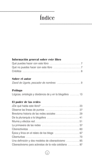 Índice




Información general sobre este libro
Qué puedes hacer con este libro . . . . . . . . . . . . . . . . . . . . . . . . 7
Qué no puedes hacer con este libro . . . . . . . . . . . . . . . . . . . . . 7
Créditos . . . . . . . . . . . . . . . . . . . . . . . . . . . . . . . . . . . . . . . . . . . . . 8

Sobre el autor
David de Ugarte, pescador de nombres . . . . . . . . . . . . . . . . . . 9

Prólogo
Lógicas, ontología y disidencia de y en la blogsfera . . . . . . . 13

El poder de las redes
¿De qué habla este libro? . . . . . . . . . . . . . . . . . . . . . . . . . . . . . 23
Observe las líneas de puntos . . . . . . . . . . . . . . . . . . . . . . . . . . 27
Brevísima historia de las redes sociales . . . . . . . . . . . . . . . . . . 29
De la pluriarquía a la blogsfera . . . . . . . . . . . . . . . . . . . . . . . . . 41
Mumis y efectos red . . . . . . . . . . . . . . . . . . . . . . . . . . . . . . . . . . 51
La primavera de las redes . . . . . . . . . . . . . . . . . . . . . . . . . . . . . 57
Ciberactivistas . . . . . . . . . . . . . . . . . . . . . . . . . . . . . . . . . . . . . . . 63
Épica y lírica en el relato de los blogs . . . . . . . . . . . . . . . . . . . 67
Ciberturbas . . . . . . . . . . . . . . . . . . . . . . . . . . . . . . . . . . . . . . . . . 73
Una definición y dos modelos de ciberactivismo . . . . . . . . . . 85
Ciberactivismo para activistas de la vida cotidiana . . . . . . . . . 87

                                                 5
 