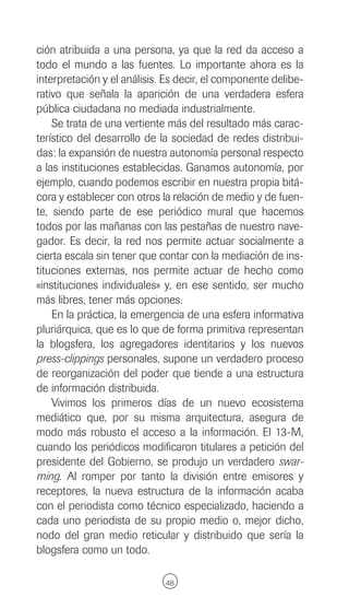 ción atribuida a una persona, ya que la red da acceso a
todo el mundo a las fuentes. Lo importante ahora es la
interpretación y el análisis. Es decir, el componente delibe-
rativo que señala la aparición de una verdadera esfera
pública ciudadana no mediada industrialmente.
    Se trata de una vertiente más del resultado más carac-
terístico del desarrollo de la sociedad de redes distribui-
das: la expansión de nuestra autonomía personal respecto
a las instituciones establecidas. Ganamos autonomía, por
ejemplo, cuando podemos escribir en nuestra propia bitá-
cora y establecer con otros la relación de medio y de fuen-
te, siendo parte de ese periódico mural que hacemos
todos por las mañanas con las pestañas de nuestro nave-
gador. Es decir, la red nos permite actuar socialmente a
cierta escala sin tener que contar con la mediación de ins-
tituciones externas, nos permite actuar de hecho como
«instituciones individuales» y, en ese sentido, ser mucho
más libres, tener más opciones.
    En la práctica, la emergencia de una esfera informativa
pluriárquica, que es lo que de forma primitiva representan
la blogsfera, los agregadores identitarios y los nuevos
press-clippings personales, supone un verdadero proceso
de reorganización del poder que tiende a una estructura
de información distribuida.
    Vivimos los primeros días de un nuevo ecosistema
mediático que, por su misma arquitectura, asegura de
modo más robusto el acceso a la información. El 13-M,
cuando los periódicos modificaron titulares a petición del
presidente del Gobierno, se produjo un verdadero swar-
ming. Al romper por tanto la división entre emisores y
receptores, la nueva estructura de la información acaba
con el periodista como técnico especializado, haciendo a
cada uno periodista de su propio medio o, mejor dicho,
nodo del gran medio reticular y distribuido que sería la
blogsfera como un todo.

                             48
 