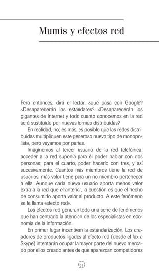 Mumis y efectos red




Pero entonces, dirá el lector, ¿qué pasa con Google?
¿Desaparecerán los estándares? ¿Desaparecerán los
gigantes de Internet y todo cuanto conocemos en la red
será sustituido por nuevas formas distribuidas?
    En realidad, no; es más, es posible que las redes distri-
buidas multipliquen este generoso nuevo tipo de monopo-
lista, pero vayamos por partes.
    Imaginemos al tercer usuario de la red telefónica:
acceder a la red suponía para él poder hablar con dos
personas; para el cuarto, poder hacerlo con tres, y así
sucesivamente. Cuantos más miembros tiene la red de
usuarios, más valor tiene para un no miembro pertenecer
a ella. Aunque cada nuevo usuario aporta menos valor
extra a la red que el anterior, la cuestión es que el hecho
de consumirlo aporta valor al producto. A este fenómeno
se le llama «efecto red».
    Los efectos red generan toda una serie de fenómenos
que han centrado la atención de los especialistas en eco-
nomía de la información.
    En primer lugar incentivan la estandarización. Los cre-
adores de productos ligados al efecto red (desde el fax a
Skype) intentarán ocupar la mayor parte del nuevo merca-
do por ellos creado antes de que aparezcan competidores

                             51
 