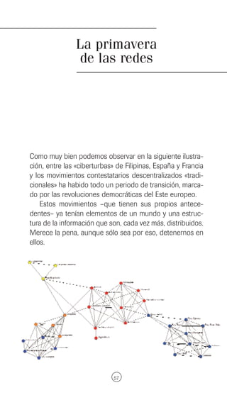 La primavera
                de las redes




Como muy bien podemos observar en la siguiente ilustra-
ción, entre las «ciberturbas» de Filipinas, España y Francia
y los movimientos contestatarios descentralizados «tradi-
cionales» ha habido todo un periodo de transición, marca-
do por las revoluciones democráticas del Este europeo.
    Estos movimientos –que tienen sus propios antece-
dentes– ya tenían elementos de un mundo y una estruc-
tura de la información que son, cada vez más, distribuidos.
Merece la pena, aunque sólo sea por eso, detenernos en
ellos.




                             57
 
