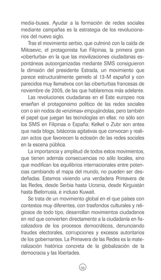 media-buses. Ayudar a la formación de redes sociales
mediante campañas es la estrategia de los revoluciona-
rios del nuevo siglo.
     Tras el movimiento serbio, que culminó con la caída de
Milosevic, el protagonista fue Filipinas, la primera gran
«ciberturba» en la que las movilizaciones ciudadanas es-
pontáneas autoorganizadas mediante SMS consiguieron
la dimisión del presidente Estrada, un movimiento que
parece estructuralmente gemelo al 13-M español y con
parecidos muy llamativos con las ciberturbas francesas de
noviembre de 2005, de las que hablaremos más adelante.
     Las revoluciones ciudadanas en el Este europeo nos
enseñan el protagonismo político de las redes sociales
con o sin nodos de «enzimas» empujándolas, pero también
el papel que juegan las tecnologías en ellas: no sólo son
los SMS en Filipinas o España; Kelkel o Zubr son antes
que nada blogs, bitácoras agitativas que convocan y reali-
zan actos que favorecen la eclosión de las redes sociales
en la escena pública.
     La importancia y amplitud de todos estos movimientos,
que tienen además consecuencias no sólo locales, sino
que modifican los equilibrios internacionales entre poten-
cias cambiando el mapa del mundo, no pueden ser des-
deñadas. Estamos viviendo una verdadera Primavera de
las Redes, desde Serbia hasta Ucrania, desde Kirguistán
hasta Bielorrusia, e incluso Kuwait.
     Se trata de un movimiento global en el que países con
contextos muy diferentes, con trasfondos culturales y reli-
giosos de todo tipo, desarrollan movimientos ciudadanos
en red que convierten directamente a la ciudadanía en fis-
calizadora de los procesos democráticos, denunciando
fraudes electorales, corrupciones y excesos autoritarios
de los gobernantes. La Primavera de las Redes es la mate-
rialización histórica concreta de la globalización de la
democracia y las libertades.

                            59
 