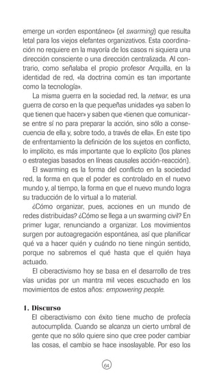emerge un «orden espontáneo» (el swarming) que resulta
letal para los viejos elefantes organizativos. Esta coordina-
ción no requiere en la mayoría de los casos ni siquiera una
dirección consciente o una dirección centralizada. Al con-
trario, como señalaba el propio profesor Arquilla, en la
identidad de red, «la doctrina común es tan importante
como la tecnología».
    La misma guerra en la sociedad red, la netwar, es una
guerra de corso en la que pequeñas unidades «ya saben lo
que tienen que hacer» y saben que «tienen que comunicar-
se entre sí no para preparar la acción, sino sólo a conse-
cuencia de ella y, sobre todo, a través de ella». En este tipo
de enfrentamiento la definición de los sujetos en conflicto,
lo implícito, es más importante que lo explícito (los planes
o estrategias basados en líneas causales acción-reacción).
    El swarming es la forma del conflicto en la sociedad
red, la forma en que el poder es controlado en el nuevo
mundo y, al tiempo, la forma en que el nuevo mundo logra
su traducción de lo virtual a lo material.
    ¿Cómo organizar, pues, acciones en un mundo de
redes distribuidas? ¿Cómo se llega a un swarming civil? En
primer lugar, renunciando a organizar. Los movimientos
surgen por autoagregación espontánea, así que planificar
qué va a hacer quién y cuándo no tiene ningún sentido,
porque no sabremos el qué hasta que el quién haya
actuado.
    El ciberactivismo hoy se basa en el desarrollo de tres
vías unidas por un mantra mil veces escuchado en los
movimientos de estos años: empowering people.

1. Discurso
   El ciberactivismo con éxito tiene mucho de profecía
   autocumplida. Cuando se alcanza un cierto umbral de
   gente que no sólo quiere sino que cree poder cambiar
   las cosas, el cambio se hace insoslayable. Por eso los

                              64
 