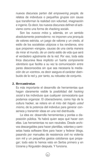 nuevos discursos parten del empowering people, de
   relatos de individuos o pequeños grupos con causa
   que transforman la realidad con voluntad, imaginación
   e ingenio. Es decir, los nuevos discursos definen el acti-
   vismo como una forma de «hacking social».
        Son los nuevos mitos y, además, en un sentido
   absolutamente posmoderno: no imponen una jerarquía
   de valores estricta, un juego de valores y un credo, al
   estilo de los socialistas utópicos o los randianos, sino
   que proponen «rangos», cauces de una cierta manera
   de mirar el mundo, de un cierto estilo de vida que será
   el verdadero aglutinante de la red. Por eso, toda esta
   lírica discursiva lleva implícito un fuerte componente
   identitario que facilita a su vez la comunicación entre
   pares desconocidos sin que sea necesaria la media-
   ción de un «centro», es decir asegura el carácter distri-
   buido de la red y, por tanto, su robustez de conjunto.

2. Herramientas
   Es más importante el desarrollo de herramientas que
   hagan claramente visible la posibilidad del hacking
   social a los individuos que cualquier convocatoria que
   podamos organizar. El ciberactivismo, como hijo de la
   cultura hacker, se reitera en el mito del hágalo usted
   mismo, de la potencia del individuo para generar con-
   sensos y transmitir ideas en una red distribuida.
       La idea es: desarrolla herramientas y ponlas a dis-
   posición pública. Ya habrá quien sepa qué hacer con
   ellas. Las herramientas no son neutrales. Desde archi-
   vos descargables para hacer plantillas, volantes y cami-
   setas hasta software libre para hacer y federar blogs,
   pasando por manuales de resistencia civil no violenta
   con mil y un pequeños gestos cotidianos que propa-
   gar; todo esto lo hemos visto en Serbia primero y en
   Ucrania y Kirguistán después. Y funciona.

                             65
 