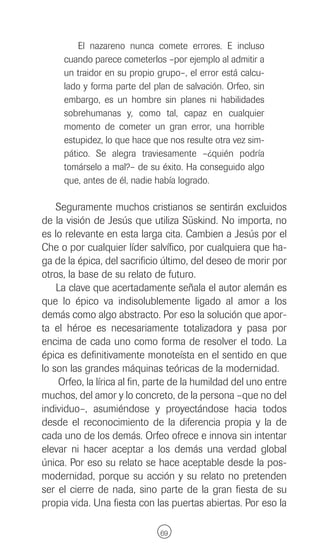 El nazareno nunca comete errores. E incluso
     cuando parece cometerlos –por ejemplo al admitir a
     un traidor en su propio grupo–, el error está calcu-
     lado y forma parte del plan de salvación. Orfeo, sin
     embargo, es un hombre sin planes ni habilidades
     sobrehumanas y, como tal, capaz en cualquier
     momento de cometer un gran error, una horrible
     estupidez, lo que hace que nos resulte otra vez sim-
     pático. Se alegra traviesamente –¿quién podría
     tomárselo a mal?– de su éxito. Ha conseguido algo
     que, antes de él, nadie había logrado.

    Seguramente muchos cristianos se sentirán excluidos
de la visión de Jesús que utiliza Süskind. No importa, no
es lo relevante en esta larga cita. Cambien a Jesús por el
Che o por cualquier líder salvífico, por cualquiera que ha-
ga de la épica, del sacrificio último, del deseo de morir por
otros, la base de su relato de futuro.
    La clave que acertadamente señala el autor alemán es
que lo épico va indisolublemente ligado al amor a los
demás como algo abstracto. Por eso la solución que apor-
ta el héroe es necesariamente totalizadora y pasa por
encima de cada uno como forma de resolver el todo. La
épica es definitivamente monoteísta en el sentido en que
lo son las grandes máquinas teóricas de la modernidad.
    Orfeo, la lírica al fin, parte de la humildad del uno entre
muchos, del amor y lo concreto, de la persona –que no del
individuo–, asumiéndose y proyectándose hacia todos
desde el reconocimiento de la diferencia propia y la de
cada uno de los demás. Orfeo ofrece e innova sin intentar
elevar ni hacer aceptar a los demás una verdad global
única. Por eso su relato se hace aceptable desde la pos-
modernidad, porque su acción y su relato no pretenden
ser el cierre de nada, sino parte de la gran fiesta de su
propia vida. Una fiesta con las puertas abiertas. Por eso la

                              69
 