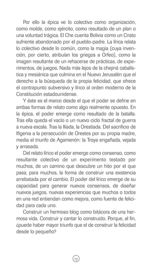 Por ello la épica ve lo colectivo como organización,
como molde, como ejército, como resultado de un plan o
una voluntad trágica. El Che cuenta Bolivia como un Cristo
sufriente abandonado por el pueblo-padre. La lírica relata
lo colectivo desde lo común, como la magia (cuya inven-
ción, por cierto, atribuían los griegos a Orfeo), como la
imagen resultante de un rehacerse de prácticas, de expe-
rimentos, de juegos. Nada más lejos de la chejiná cabalís-
tica y mesiánica que culmina en el Nuevo Jerusalén que el
derecho a la búsqueda de la propia felicidad, que ofrece
el contrapunto subversivo y lírico al orden moderno de la
Constitución estadounidense.
    Y éste es el marco desde el que el poder se define en
ambas formas de relato como algo realmente opuesto. En
la épica, el poder emerge como resultado de la batalla.
Tras ella queda el vacío o un nuevo ciclo fractal de guerra
a nueva escala. Tras la Ilíada, la Orestíada. Del sacrificio de
Ifigenia a la persecución de Orestes por su propia madre,
media el triunfo de Agamenón: la Troya engañada, vejada
y arrasada.
    Del relato lírico el poder emerge como consenso, como
resultante colectivo de un experimento testado por
muchos, de un camino que descubre un hito por el que
pasa, para muchos, la forma de construir una existencia
arrebatada por el cambio. El poder del lírico emerge de su
capacidad para generar nuevos consensos, de diseñar
nuevos juegos, nuevas experiencias que muchos o todos
en una red entiendan como mejora, como fuente de felici-
dad para cada uno.
    Construir un hermoso blog como bitácora de una her-
mosa vida. Construir y cantar lo construido. Porque, al fin,
¿puede haber mayor triunfo que el de construir la felicidad
desde lo pequeño?




                              72
 