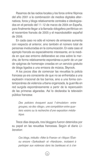 Pasamos de las radios locales y los foros online filipinos
del año 2001 a la combinación de medios digitales alter-
nativos, foros y blogs relativamente centrales e ideologiza-
dos en el periodo del 11-12 de marzo de 2004 en España,
para finalmente llegar a la llamada «blogsfera periférica» en
el noviembre francés de 2005 y el macrobotellón español
de 2006.
    En cada caso no sólo el número de emisores aumenta
con respecto al anterior, sino también el número total de
personas involucradas en la comunicación. En este caso el
ejemplo francés es especialmente interesante, en la medi-
da en que ese entorno deliberativo se crea sobre la mar-
cha, de forma relativamente espontánea a partir de un par
de «páginas de homenaje» creadas en un servicio gratuito
de blogs ligados a una emisora de música, Skyrock.
    A los pocos días de comenzar las revueltas la policía
francesa ya era consciente de que no se enfrentaba a una
explosión irracional de los barrios, sino a una forma con-
temporánea de violencia urbana organizada, la guerrilla en
red surgida espontáneamente a partir de la repercusión
de las primeras algaradas. Así lo declaraba la televisión
pública francesa:

     Des policiers évoquent aussi l’«émulation» entre
     groupes, via des «blogs», une compétition entre quar-
     tiers voisins ou la recherche d’une exposition média-
     tique.

   Trece días después, tres bloggers fueron detenidos por
su papel en las revueltas francesas. Según el diario Li-
beration:

     Ces blogs, intitulés «Nike la France» et «Nique l’État»
     ou encore «Sarkodead» et «Hardcore», incitaient à
     participer aux violences dans les banlieues et à s’en

                               75
 