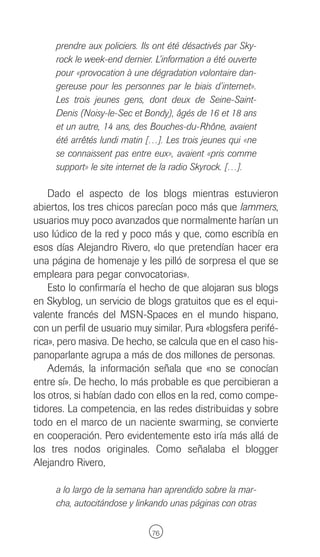 prendre aux policiers. Ils ont été désactivés par Sky-
     rock le week-end dernier. L’information a été ouverte
     pour «provocation à une dégradation volontaire dan-
     gereuse pour les personnes par le biais d’internet».
     Les trois jeunes gens, dont deux de Seine-Saint-
     Denis (Noisy-le-Sec et Bondy), âgés de 16 et 18 ans
     et un autre, 14 ans, des Bouches-du-Rhône, avaient
     été arrêtés lundi matin […]. Les trois jeunes qui «ne
     se connaissent pas entre eux», avaient «pris comme
     support» le site internet de la radio Skyrock. […].

    Dado el aspecto de los blogs mientras estuvieron
abiertos, los tres chicos parecían poco más que lammers,
usuarios muy poco avanzados que normalmente harían un
uso lúdico de la red y poco más y que, como escribía en
esos días Alejandro Rivero, «lo que pretendían hacer era
una página de homenaje y les pilló de sorpresa el que se
empleara para pegar convocatorias».
    Esto lo confirmaría el hecho de que alojaran sus blogs
en Skyblog, un servicio de blogs gratuitos que es el equi-
valente francés del MSN-Spaces en el mundo hispano,
con un perfil de usuario muy similar. Pura «blogsfera perifé-
rica», pero masiva. De hecho, se calcula que en el caso his-
panoparlante agrupa a más de dos millones de personas.
    Además, la información señala que «no se conocían
entre sí». De hecho, lo más probable es que percibieran a
los otros, si habían dado con ellos en la red, como compe-
tidores. La competencia, en las redes distribuidas y sobre
todo en el marco de un naciente swarming, se convierte
en cooperación. Pero evidentemente esto iría más allá de
los tres nodos originales. Como señalaba el blogger
Alejandro Rivero,

     a lo largo de la semana han aprendido sobre la mar-
     cha, autocitándose y linkando unas páginas con otras

                              76
 