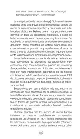para evitar tanto los cierres como las sobrecargas
     técnicas ¡al pasar de 2^14 comentarios!

    La multiplicación de nodos (blogs) fácilmente interco-
nectados entre sí (a través de los comentarios) generó un
medio de comunicación específico y distribuido, una sub-
blogsfera alojada en Skyblog que en muy poco tiempo se
convirtió en todo un ecosistema informativo, a pesar de
haber aparecido, como hemos visto, muy toscamente. Se
trataba de un subsistema donde emulación y competencia
generaron como resultado un óptimo acumulativo (de
conocimiento), al permitir muy rápidamente alcanzar la
masa crítica de blogs nuevos e implicados, y que por tanto
sentó las bases de una cierta forma de cooperación social.
    Lo verdaderamente fascinante de esta experiencia es
esta convivencia de elementos estructuralmente muy
avanzados, muy contemporáneos, propios del swarming
(blogs, móviles, acumulación rápida de conocimiento téc-
nico por mera interconexión espontánea de los nodos)
con la tosquedad de las intenciones, la ausencia casi total
de discurso y estrategia de poder (no se reivindicaba nada
más allá de que Sarkozy se disculpara, aunque se expre-
sara mucho).
    Seguramente por eso, y debido más que nada a las
carencias de base generadas por el sistema educativo, la
fase deliberativa en el caso francés fue sumamente breve
y evolucionó hacia la acumulación técnica de conocimien-
tos en formas de guerrilla urbana, superponiéndose a la
coordinación y convocatoria realizada sobre todo median-
te teléfonos móviles.
    Durante aquellos días los medios de media Europa
insistieron en trazar un paralelismo con las revueltas
raciales de Los Ángeles en 1994. Pero lo interesante son
las diferencias, no sólo en las bajas producidas (53 muer-
tos en LA frente a uno en todos los enfrentamientos calle-

                             77
 