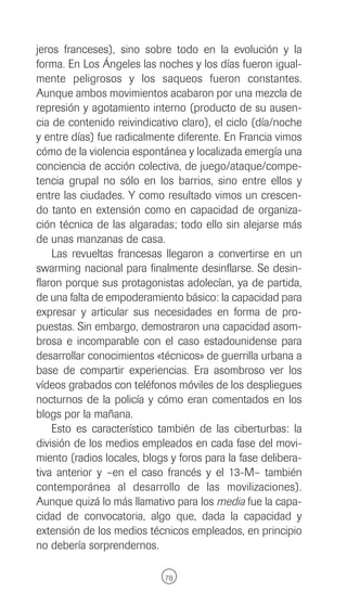jeros franceses), sino sobre todo en la evolución y la
forma. En Los Ángeles las noches y los días fueron igual-
mente peligrosos y los saqueos fueron constantes.
Aunque ambos movimientos acabaron por una mezcla de
represión y agotamiento interno (producto de su ausen-
cia de contenido reivindicativo claro), el ciclo (día/noche
y entre días) fue radicalmente diferente. En Francia vimos
cómo de la violencia espontánea y localizada emergía una
conciencia de acción colectiva, de juego/ataque/compe-
tencia grupal no sólo en los barrios, sino entre ellos y
entre las ciudades. Y como resultado vimos un crescen-
do tanto en extensión como en capacidad de organiza-
ción técnica de las algaradas; todo ello sin alejarse más
de unas manzanas de casa.
    Las revueltas francesas llegaron a convertirse en un
swarming nacional para finalmente desinflarse. Se desin-
flaron porque sus protagonistas adolecían, ya de partida,
de una falta de empoderamiento básico: la capacidad para
expresar y articular sus necesidades en forma de pro-
puestas. Sin embargo, demostraron una capacidad asom-
brosa e incomparable con el caso estadounidense para
desarrollar conocimientos «técnicos» de guerrilla urbana a
base de compartir experiencias. Era asombroso ver los
vídeos grabados con teléfonos móviles de los despliegues
nocturnos de la policía y cómo eran comentados en los
blogs por la mañana.
    Esto es característico también de las ciberturbas: la
división de los medios empleados en cada fase del movi-
miento (radios locales, blogs y foros para la fase delibera-
tiva anterior y –en el caso francés y el 13-M– también
contemporánea al desarrollo de las movilizaciones).
Aunque quizá lo más llamativo para los media fue la capa-
cidad de convocatoria, algo que, dada la capacidad y
extensión de los medios técnicos empleados, en principio
no debería sorprendernos.

                             78
 