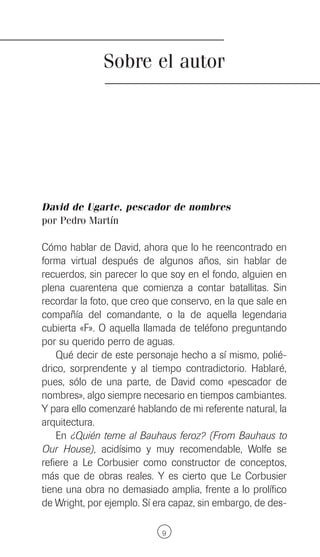 Sobre el autor




David de Ugarte, pescador de nombres
por Pedro Martín

Cómo hablar de David, ahora que lo he reencontrado en
forma virtual después de algunos años, sin hablar de
recuerdos, sin parecer lo que soy en el fondo, alguien en
plena cuarentena que comienza a contar batallitas. Sin
recordar la foto, que creo que conservo, en la que sale en
compañía del comandante, o la de aquella legendaria
cubierta «F». O aquella llamada de teléfono preguntando
por su querido perro de aguas.
    Qué decir de este personaje hecho a sí mismo, polié-
drico, sorprendente y al tiempo contradictorio. Hablaré,
pues, sólo de una parte, de David como «pescador de
nombres», algo siempre necesario en tiempos cambiantes.
Y para ello comenzaré hablando de mi referente natural, la
arquitectura.
    En ¿Quién teme al Bauhaus feroz? (From Bauhaus to
Our House), acidísimo y muy recomendable, Wolfe se
refiere a Le Corbusier como constructor de conceptos,
más que de obras reales. Y es cierto que Le Corbusier
tiene una obra no demasiado amplia, frente a lo prolífico
de Wright, por ejemplo. Sí era capaz, sin embargo, de des-

                            9
 