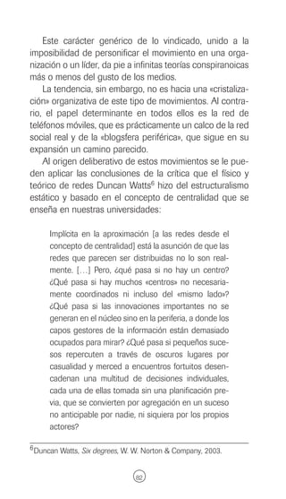 Este carácter genérico de lo vindicado, unido a la
imposibilidad de personificar el movimiento en una orga-
nización o un líder, da pie a infinitas teorías conspiranoicas
más o menos del gusto de los medios.
    La tendencia, sin embargo, no es hacia una «cristaliza-
ción» organizativa de este tipo de movimientos. Al contra-
rio, el papel determinante en todos ellos es la red de
teléfonos móviles, que es prácticamente un calco de la red
social real y de la «blogsfera periférica», que sigue en su
expansión un camino parecido.
    Al origen deliberativo de estos movimientos se le pue-
den aplicar las conclusiones de la crítica que el físico y
teórico de redes Duncan Watts6 hizo del estructuralismo
estático y basado en el concepto de centralidad que se
enseña en nuestras universidades:

      Implícita en la aproximación [a las redes desde el
      concepto de centralidad] está la asunción de que las
      redes que parecen ser distribuidas no lo son real-
      mente. […] Pero, ¿qué pasa si no hay un centro?
      ¿Qué pasa si hay muchos «centros» no necesaria-
      mente coordinados ni incluso del «mismo lado»?
      ¿Qué pasa si las innovaciones importantes no se
      generan en el núcleo sino en la periferia, a donde los
      capos gestores de la información están demasiado
      ocupados para mirar? ¿Qué pasa si pequeños suce-
      sos repercuten a través de oscuros lugares por
      casualidad y merced a encuentros fortuitos desen-
      cadenan una multitud de decisiones individuales,
      cada una de ellas tomada sin una planificación pre-
      via, que se convierten por agregación en un suceso
      no anticipable por nadie, ni siquiera por los propios
      actores?

6 Duncan Watts, Six degrees, W. W. Norton & Company, 2003.



                                82
 