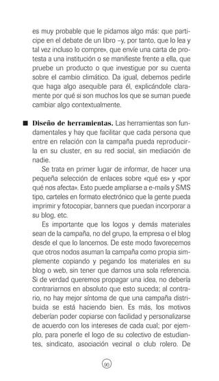 es muy probable que le pidamos algo más: que parti-
  cipe en el debate de un libro –y, por tanto, que lo lea y
  tal vez incluso lo compre», que envíe una carta de pro-
  testa a una institución o se manifieste frente a ella, que
  pruebe un producto o que investigue por su cuenta
  sobre el cambio climático. Da igual, debemos pedirle
  que haga algo asequible para él, explicándole clara-
  mente por qué si son muchos los que se suman puede
  cambiar algo contextualmente.

I Diseño de herramientas. Las herramientas son fun-
  damentales y hay que facilitar que cada persona que
  entre en relación con la campaña pueda reproducir-
  la en su cluster, en su red social, sin mediación de
  nadie.
      Se trata en primer lugar de informar, de hacer una
  pequeña selección de enlaces sobre «qué es» y «por
  qué nos afecta». Esto puede ampliarse a e-mails y SMS
  tipo, carteles en formato electrónico que la gente pueda
  imprimir y fotocopiar, banners que puedan incorporar a
  su blog, etc.
      Es importante que los logos y demás materiales
  sean de la campaña, no del grupo, la empresa o el blog
  desde el que lo lancemos. De este modo favorecemos
  que otros nodos asuman la campaña como propia sim-
  plemente copiando y pegando los materiales en su
  blog o web, sin tener que darnos una sola referencia.
  Si de verdad queremos propagar una idea, no debería
  contrariarnos en absoluto que esto suceda; al contra-
  rio, no hay mejor síntoma de que una campaña distri-
  buida se está haciendo bien. Es más, los motivos
  deberían poder copiarse con facilidad y personalizarse
  de acuerdo con los intereses de cada cual; por ejem-
  plo, para ponerle el logo de su colectivo de estudian-
  tes, sindicato, asociación vecinal o club rolero. De

                            90
 