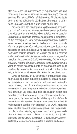 tilar sus ideas en conferencias y exposiciones de una
manera que nunca el maestro californiano logró con sus
escritos. De hecho, Wolfe señalaba cómo Wright les decía
con ironía sus colaboradores: «Bueno, ahora que ha termi-
nado una casa, escribirá cuatro libros sobre ella».
     Por supuesto, los conceptos arquitectónicos propues-
tos por Le Corbusier no eran necesariamente más profundos
o válidos que los de Wright, Mies o Aalto; correspondían
únicamente a su modo personal de entender la arquitectu-
ra. Sin embargo, Le Corbusier sí era especialmente brillante
en su manera de extraer la esencia de cada concepto y darle
«forma de palabra». Con ello, cada idea que flotaba por
entonces en la mente colectiva de la profesión tenía de re-
pente una palabra asociada, un término con el que referirse
a ella: maison domino, inmeubles-villa, «trazados regulado-
res», los cinco puntos (pilotis, toit-terrasse, plan libre, faça-
de libre y fenêtre-bandeau), modulor, unité d’habitation. Su
valor no radica necesariamente en el concepto, sino en la
palabra, la herramienta para referirse a él. Le Corbusier
era, ante todo, un «inventor de herramientas dialécticas».
     David de Ugarte, en su dinámico y enriquecedor blog,
se muestra como un inquieto buscador de ideas, de nue-
vas conexiones, pero por encima de todo es un «pescador
de nombres», como lo era el arquitecto suizo; nos aporta
herramientas para que podamos hablar, compartir, relacio-
nar, construir. Las ideas que nos trae pueden haber sido
creadas recientemente o ser conceptos de hace tiempo;
no importa, la novedad es la palabra que los define, la
herramienta de cambio. Desde hace decenios existe la
mecanización asistida por ordenador, el CAM, capaz de
crear objetos con instrucciones sencillas. Pero no conocía-
mos la palabra fabbing, que nos trae David, y que anda
ahora en boca de todos. Spime, devolución, mumi, pala-
bras que existían, pero que pasan, gracias a David, a con-
cretarse y formar parte de nuestra blogsfera particular.

                               10
 
