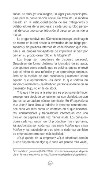 sonas. Le atribuye una imagen, un lugar y un espacio pro-
pios para la conversación social. Se trata de un modelo
basado en la institucionalización de los trabajadores y
colaboradores de la empresa: a cada uno su blog perso-
nal, de cada uno su contribución al discurso común de la
marca.
    La pregunta obvia es: ¿Cómo se construye una imagen
de marca en la red desde la diversidad de los blogs per-
sonales y sin políticas internas de comunicación que inhi-
ban a los propios trabajadores de implicarse al cien por
cien en su propio desarrollo en la blogsfera?
    Los blogs son creadores de discurso personal.
Descubren de forma dinámica la identidad de su autor,
que aparece como aquello que se adivina, que se entrevé
bajo el relato de una reflexión y un aprendizaje continuo.
Pero en la medida en que escribimos justamente sobre
aquello que aprendemos –es decir, lo que todavía no
sabemos realmente–, la identidad personal aparece en su
dimensión flujo, no en la de stock.
    Y lo que interesa a la empresa es precisamente hacer
emerger ese stock de conocimientos con claridad, porque
ése es su verdadero núcleo identitario. En El capitalismo
que viene,9 Juan Urrutia redefine la empresa contemporá-
nea cada vez más como un contexto en el que accionis-
tas, consumidores y trabajadores interactúan con una
división de papeles cada vez menos nítida. Los consumi-
dores cada vez juegan un rol productivo más importante,
los accionistas son cada vez más share holders que stock
holders y los trabajadores y su talento cada vez cambian
de empresa/entorno con más facilidad.
    ¿Qué queda de la empresa? ¿Qué identidad común
puede esperarse de algo que cada vez parece más volátil,

9 El capitalismo que viene (2004-2006), próximamente en papel, disponi-
ble en formato electrónico en http://juan.urrutiaelejalde.org/capitalismo/


                                   99
 