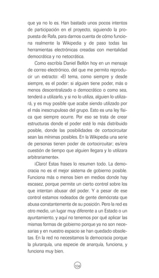 que ya no lo es. Han bastado unos pocos intentos
de participación en el proyecto, siguiendo la pro-
puesta de Rafa, para darnos cuenta de cómo funcio-
na realmente la Wikipedia y de paso todas las
herramientas electrónicas creadas con mentalidad
democrática y no netocrática.
    Como escribía Daniel Bellón hoy en un mensaje
de correo electrónico, del que me permito reprodu-
cir un extracto: «El tema, como siempre y desde
siempre, es el poder: si alguien tiene poder, más o
menos descentralizado o democrático o como sea,
tenderá a utilizarlo, y si no lo utiliza, alguien lo utiliza-
rá, y es muy posible que acabe siendo utilizado por
el más inescrupuloso del grupo. Esto es una ley físi-
ca que siempre ocurre. Por eso se trata de crear
estructuras donde el poder esté lo más distribuido
posible, donde las posibilidades de cortocircuitar
sean las mínimas posibles. En la Wikipedia una serie
de personas tienen poder de cortocircuitar; es/era
cuestión de tiempo que alguien llegara y lo utilizara
arbitrariamente».
    ¡Claro! Estas frases lo resumen todo. La demo-
cracia no es el mejor sistema de gobierno posible.
Funciona más o menos bien en medios donde hay
escasez, porque permite un cierto control sobre los
que intentan abusar del poder. Y a pesar de ese
control estamos rodeados de gente demócrata que
abusa constantemente de su posición. Pero la red es
otro medio, un lugar muy diferente a un Estado o un
ayuntamiento, y aquí no tenemos por qué aplicar las
mismas formas de gobierno porque ya no son nece-
sarias y en nuestro espacio se han quedado obsole-
tas. En la red no necesitamos la democracia porque
la plurarquía, una especie de anarquía, funciona, y
funciona muy bien.

                            104
 