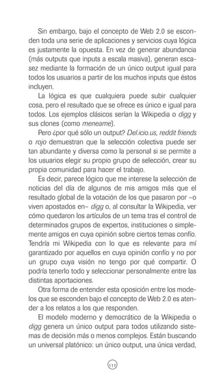 Sin embargo, bajo el concepto de Web 2.0 se escon-
den toda una serie de aplicaciones y servicios cuya lógica
es justamente la opuesta. En vez de generar abundancia
(más outputs que inputs a escala masiva), generan esca-
sez mediante la formación de un único output igual para
todos los usuarios a partir de los muchos inputs que éstos
incluyen.
    La lógica es que cualquiera puede subir cualquier
cosa, pero el resultado que se ofrece es único e igual para
todos. Los ejemplos clásicos serían la Wikipedia o digg y
sus clones (como meneame).
    Pero ¿por qué sólo un output? Del.icio.us, reddit friends
o rojo demuestran que la selección colectiva puede ser
tan abundante y diversa como la personal si se permite a
los usuarios elegir su propio grupo de selección, crear su
propia comunidad para hacer el trabajo.
    Es decir, parece lógico que me interese la selección de
noticias del día de algunos de mis amigos más que el
resultado global de la votación de los que pasaron por –o
viven apostados en– digg o, al consultar la Wikipedia, ver
cómo quedaron los artículos de un tema tras el control de
determinados grupos de expertos, instituciones o simple-
mente amigos en cuya opinión sobre ciertos temas confío.
Tendría mi Wikipedia con lo que es relevante para mí
garantizado por aquellos en cuya opinión confío y no por
un grupo cuya visión no tengo por qué compartir. O
podría tenerlo todo y seleccionar personalmente entre las
distintas aportaciones.
    Otra forma de entender esta oposición entre los mode-
los que se esconden bajo el concepto de Web 2.0 es aten-
der a los relatos a los que responden.
    El modelo moderno y democrático de la Wikipedia o
digg genera un único output para todos utilizando siste-
mas de decisión más o menos complejos. Están buscando
un universal platónico: un único output, una única verdad,

                             111
 