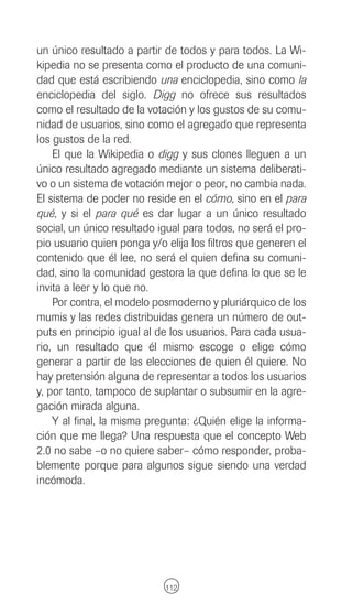 un único resultado a partir de todos y para todos. La Wi-
kipedia no se presenta como el producto de una comuni-
dad que está escribiendo una enciclopedia, sino como la
enciclopedia del siglo. Digg no ofrece sus resultados
como el resultado de la votación y los gustos de su comu-
nidad de usuarios, sino como el agregado que representa
los gustos de la red.
    El que la Wikipedia o digg y sus clones lleguen a un
único resultado agregado mediante un sistema deliberati-
vo o un sistema de votación mejor o peor, no cambia nada.
El sistema de poder no reside en el cómo, sino en el para
qué, y si el para qué es dar lugar a un único resultado
social, un único resultado igual para todos, no será el pro-
pio usuario quien ponga y/o elija los filtros que generen el
contenido que él lee, no será el quien defina su comuni-
dad, sino la comunidad gestora la que defina lo que se le
invita a leer y lo que no.
    Por contra, el modelo posmoderno y pluriárquico de los
mumis y las redes distribuidas genera un número de out-
puts en principio igual al de los usuarios. Para cada usua-
rio, un resultado que él mismo escoge o elige cómo
generar a partir de las elecciones de quien él quiere. No
hay pretensión alguna de representar a todos los usuarios
y, por tanto, tampoco de suplantar o subsumir en la agre-
gación mirada alguna.
    Y al final, la misma pregunta: ¿Quién elige la informa-
ción que me llega? Una respuesta que el concepto Web
2.0 no sabe –o no quiere saber– cómo responder, proba-
blemente porque para algunos sigue siendo una verdad
incómoda.




                            112
 