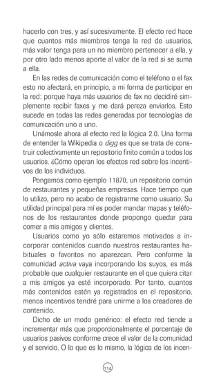 hacerlo con tres, y así sucesivamente. El efecto red hace
que cuantos más miembros tenga la red de usuarios,
más valor tenga para un no miembro pertenecer a ella, y
por otro lado menos aporte al valor de la red si se suma
a ella.
     En las redes de comunicación como el teléfono o el fax
esto no afectará, en principio, a mi forma de participar en
la red: porque haya más usuarios de fax no decidiré sim-
plemente recibir faxes y me dará pereza enviarlos. Esto
sucede en todas las redes generadas por tecnologías de
comunicación uno a uno.
     Unámosle ahora al efecto red la lógica 2.0. Una forma
de entender la Wikipedia o digg es que se trata de cons-
truir colectivamente un repositorio finito común a todos los
usuarios. ¿Cómo operan los efectos red sobre los incenti-
vos de los individuos.
     Pongamos como ejemplo 11870, un repositorio común
de restaurantes y pequeñas empresas. Hace tiempo que
lo utilizo, pero no acabo de registrarme como usuario. Su
utilidad principal para mí es poder mandar mapas y teléfo-
nos de los restaurantes donde propongo quedar para
comer a mis amigos y clientes.
     Usuarios como yo sólo estaremos motivados a in-
corporar contenidos cuando nuestros restaurantes ha-
bituales o favoritos no aparezcan. Pero conforme la
comunidad activa vaya incorporando los suyos, es más
probable que cualquier restaurante en el que quiera citar
a mis amigos ya esté incorporado. Por tanto, cuantos
más contenidos estén ya registrados en el repositorio,
menos incentivos tendré para unirme a los creadores de
contenido.
     Dicho de un modo genérico: el efecto red tiende a
incrementar más que proporcionalmente el porcentaje de
usuarios pasivos conforme crece el valor de la comunidad
y el servicio. O lo que es lo mismo, la lógica de los incen-

                            114
 