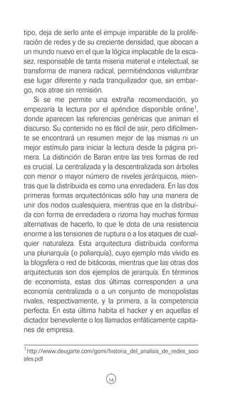 tipo, deja de serlo ante el empuje imparable de la prolife-
ración de redes y de su creciente densidad, que abocan a
un mundo nuevo en el que la lógica implacable de la esca-
sez, responsable de tanta miseria material e intelectual, se
transforma de manera radical, permitiéndonos vislumbrar
ese lugar diferente y nada tranquilizador que, sin embar-
go, nos atrae sin remisión.
    Si se me permite una extraña recomendación, yo
empezaría la lectura por el apéndice disponible online1,
donde aparecen las referencias genéricas que animan el
discurso. Su contenido no es fácil de asir, pero difícilmen-
te se encontrará un resumen mejor de las mismas ni un
mejor estímulo para iniciar la lectura desde la página pri-
mera. La distinción de Baran entre las tres formas de red
es crucial. La centralizada y la descentralizada son árboles
con menor o mayor número de niveles jerárquicos, mien-
tras que la distribuida es como una enredadera. En las dos
primeras formas arquitectónicas sólo hay una manera de
unir dos nodos cualesquiera, mientras que en la distribui-
da con forma de enredadera o rizoma hay muchas formas
alternativas de hacerlo, lo que le dota de una resistencia
enorme a las tensiones de ruptura o a los ataques de cual-
quier naturaleza. Esta arquitectura distribuida conforma
una pluriarquía (o poliarquía), cuyo ejemplo más vívido es
la blogsfera o red de bitácoras, mientras que las otras dos
arquitecturas son dos ejemplos de jerarquía. En términos
de economista, estas dos últimas corresponden a una
economía centralizada o a un conjunto de monopolistas
rivales, respectivamente, y la primera, a la competencia
perfecta. En esta última habita el hacker y en aquellas el
dictador benevolente o los llamados enfáticamente capita-
nes de empresa.

1 http://www.deugarte.com/gomi/historia_del_analisis_de_redes_soci
ales.pdf


                               14
 