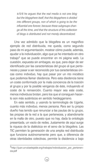 4/5/6 he argues that the real media is not one blog
      but the blogsphere itself, that this blogsphere is divided
      into different groups, non of which is going to be the
      influential one forever, because these subgroups chan-
      ge all the time, and that the structure of this collection
      of blogs is distributed and not merely decentralized.

    Una vez admitido que la blogsfera es un magnífico
ejemplo de red distribuida, me queda, como segundo
paso de mi argumentación, mostrar cómo puede, además,
ayudar a la individuación, algo que ya he intentado en otro
trabajo3 que se puede encontrar en mi página web. La
cuestión, expuesta sin ambages, es que, para dejar de ser
identificado por las características del grupo al que perte-
neces y pasar a ser reconocido por tus características úni-
cas como individuo, hay que pasar por un rito iniciático
que podemos llamar disidencia. Pero esta disidencia tiene
un coste conformado por la mala conciencia de la traición
al grupo y por la posible venganza de éste, incluyendo el
coste de la reinserción. Cuanto mayor sea este coste,
menos individuos brotan, pero los que sí consiguen hacer-
lo son más auténticos en sentido heideggeriano.
    En este sentido, y usando la terminología de Ugarte,
cuanto más individuo, menos persona. Para ser tu propio
dueño has tenido que renunciar a las pautas de tu grupo,
las propias de la red a la que perteneces, y abandonarte
en la malla de otro, puesto que no hay, dada la ontología
presentada, un vacío de redes. Justamente de aquí surge
la riqueza de la dialéctica en el seno de la blogsfera. Las
TIC permiten la generación de una amplia red distribuida
que funciona autónomamente pero que, a diferencia de
otras identidades colectivas, permite la disidencia a bajo

3 http://juan.urrutiaelejalde.org/trabajos/individuacion_por_pertenen-
cia.pdf


                                 18
 