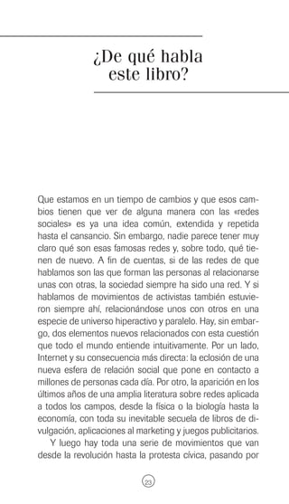 ¿De qué habla
                 este libro?




Que estamos en un tiempo de cambios y que esos cam-
bios tienen que ver de alguna manera con las «redes
sociales» es ya una idea común, extendida y repetida
hasta el cansancio. Sin embargo, nadie parece tener muy
claro qué son esas famosas redes y, sobre todo, qué tie-
nen de nuevo. A fin de cuentas, si de las redes de que
hablamos son las que forman las personas al relacionarse
unas con otras, la sociedad siempre ha sido una red. Y si
hablamos de movimientos de activistas también estuvie-
ron siempre ahí, relacionándose unos con otros en una
especie de universo hiperactivo y paralelo. Hay, sin embar-
go, dos elementos nuevos relacionados con esta cuestión
que todo el mundo entiende intuitivamente. Por un lado,
Internet y su consecuencia más directa: la eclosión de una
nueva esfera de relación social que pone en contacto a
millones de personas cada día. Por otro, la aparición en los
últimos años de una amplia literatura sobre redes aplicada
a todos los campos, desde la física o la biología hasta la
economía, con toda su inevitable secuela de libros de di-
vulgación, aplicaciones al marketing y juegos publicitarios.
    Y luego hay toda una serie de movimientos que van
desde la revolución hasta la protesta cívica, pasando por

                             23
 