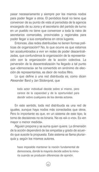 pasar necesariamente y siempre por los mismos nodos
para poder llegar a otros. El periódico local no tiene que
convencer de su punto de vista al periodista de la agencia
encargado de su zona y el secretario del partido de turno
en un pueblo no tiene que convencer a toda la ristra de
secretarios comarcales, provinciales y regionales para
poder llegar a sus compañeros en otros lugares.
    Entonces, ¿las redes distribuidas no tienen formas polí-
ticas de organización? No, lo que ocurre es que estamos
tan acostumbrados a vivir en redes de poder descentrali-
zadas, que confundimos la organización de la representa-
ción con la organización de la acción colectiva. La
perversión de la descentralización ha llegado a tal punto
que «democracia» se ha convertido en sinónimo de elec-
ción de representantes, es decir de nodos filtro.
    Lo que define a una red distribuida es, como dicen
Alexander Bard y Jan Söderqvist, que

     todo actor individual decide sobre sí mismo, pero
     carece de la capacidad y de la oportunidad para
     decidir sobre cualquiera de los demás actores.

   En este sentido, toda red distribuida es una red de
iguales, aunque haya nodos más conectados que otros.
Pero lo importante es que, en un sistema de este tipo, la
toma de decisiones no es binaria. No es «sí» o «no». Es «en
mayor o menor medida».
   Alguien propone y se suma quien quiere. La dimensión
de la acción dependerá de las simpatías y grado de acuer-
do que suscite la propuesta. Este sistema se llama pluriar-
quía y, según los mismos autores,

     hace imposible mantener la noción fundamental de
     democracia, donde la mayoría decide sobre la mino-
     ría cuando se producen diferencias de opinión.

                             42
 