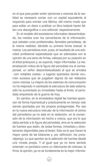 en el que para poder emitir opiniones o visiones de la rea-
lidad es necesario contar con un capital equivalente al
requerido para montar una fábrica, del mismo modo que
para editar un disco o publicar un libro todavía hacen fal-
tan una discográfica o una editorial, respectivamente.
    En el modelo del ecosistema informativo descentraliza-
do, los medios eran los cancerberos de la información,
que extraían unos profesionales, llamados periodistas, de
la misma realidad, dándole su primera forma textual: la
noticia. Los periódicos eran, pues, el resultado de una acti-
vidad profesional especializada que se aderezaba con la
opinión de una serie de firmas, valiosas por su posición en
el árbol jerárquico y, se suponía, mejor informadas. La ma-
terialización mítica de la figura del periodista era el corres-
ponsal, un señor descontextualizado al que se enviaba
–con notables costes– a lugares apartados donde ocu-
rrían sucesos que se juzgaban dignos de ser relatados
como noticias. La mejora de los sistemas de comunicación
no ha mejorado ni cambiado la estructura de este sistema,
sólo ha aumentado su inmediatez hasta el límite: el perio-
dista empotrado de la guerra de Iraq.
    En cambio, en la enredadera digital las fuentes apare-
cen de forma hipertextual y prácticamente en tiempo real,
siendo aportadas por los propios protagonistas. Por eso
en la nueva estructura reticular de la información el centro
del periodismo ya no está en la redacción, en la conver-
sión de la información de hecho a noticia, que era lo que
daba sentido a la figura del periodista, sino en la selección
de fuentes que están, de todas formas, inmediata y direc-
tamente disponibles para el lector. Esto es lo que hacen la
mayor parte de las bitácoras y, por definición, los press-
clippings. Lo que aportan es la selección de fuentes desde
una mirada propia. Y al igual que ya no tiene sentido
entender un periódico como un «fabricante de noticias», la
firma, la opinión, ya no se fundamenta en la mejor informa-

                              47
 