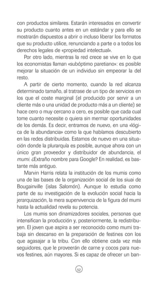 con productos similares. Estarán interesados en convertir
su producto cuanto antes en un estándar y para ello se
mostrarán dispuestos a abrir o incluso liberar los formatos
que su producto utilice, renunciando a parte o a todos los
derechos legales de «propiedad intelectual».
    Por otro lado, mientras la red crece se vive en lo que
los economistas llaman «subóptimo paretiano»: es posible
mejorar la situación de un individuo sin empeorar la del
resto.
    A partir de cierto momento, cuando la red alcanza
determinado tamaño, al tratrase de un tipo de servicios en
los que el coste marginal (el producido por servir a un
cliente más o una unidad de producto más a un cliente) se
hace cero o muy cercano a cero, es posible que cada cual
tome cuanto necesite o quiera sin mermar oportunidades
de los demás. Es decir, entramos de nuevo, en una «lógi-
ca de la abundancia» como la que habíamos descubierto
en las redes distribuidas. Estamos de nuevo en una situa-
ción donde la plurarquía es posible, aunque ahora con un
único gran proveedor y distribuidor de abundancia, el
mumi. ¿Extraño nombre para Google? En realidad, es bas-
tante más antiguo.
    Marvin Harris relata la institución de los mumis como
una de las bases de la organización social de los siuai de
Bougainville (islas Salomón). Aunque lo estudia como
parte de su investigación de la evolución social hacia la
jerarquización, la mera supervivencia de la figura del mumi
hasta la actualidad revela su potencia.
    Los mumis son dinamizadores sociales, personas que
intensifican la producción y, posteriormente, la redistribu-
yen. El joven que aspira a ser reconocido como mumi tra-
baja sin descanso en la preparación de festines con los
que agasajar a la tribu. Con ello obtiene cada vez más
seguidores, que le proveerán de carne y cocos para nue-
vos festines, aún mayores. Si es capaz de ofrecer un ban-

                             52
 