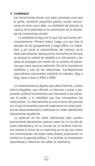 3. Visibilidad
   Las herramientas tienen que estar pensadas para que
   la gente, mediante pequeños gestos, pueda recono-
   cerse en otros como ellos. La visibilidad del disenso, la
   ruptura de la pasividad es la culminación de la estrate-
   gia de empowering people.
      La visibilidad es algo por lo que hay que luchar per-
   manentemente. Primero online (valga una vez más el
   ejemplo de los agregadores) y luego offline. La visibili-
   dad, y por tanto la autoconfianza del número, es la
   clave para alcanzar tipping points, momentos en los que
   se alcanza el umbral de rebeldía y la información y las
   ideas se propagan por medio de un número de perso-
   nas que crece exponencialmente. De ahí la importancia
   simbólica y real de las ciberturbas, manifestaciones
   espontáneas convocadas mediante el «pásalo», blog a
   blog, boca a boca y SMS a SMS.

    Un ciberactivista es alguien que utiliza Internet, y sobre
todo la blogsfera, para difundir un discurso y poner a dis-
posición pública herramientas que devuelvan a las perso-
nas el poder y la visibilidad que hoy monopolizan las
instituciones. Un ciberactivista es una enzima del proceso
por el que la sociedad pasa de organizarse en redes jerár-
quicas descentralizadas a ordenarse en redes distribuidas
básicamente igualitarias.
    La potencia de las redes distribuidas sólo pueden
aprovecharla plenamente quienes creen en un mundo de
poder distribuido y, en un mundo así, el conflicto informa-
tivo adopta la forma de un swarming en el que los nodos
van sincronizando mensajes hasta acabar propiciando un
cambio en la agenda pública. Y en el límite, la movilización
espontánea y masiva en las calles: la ciberturba.




                              66
 